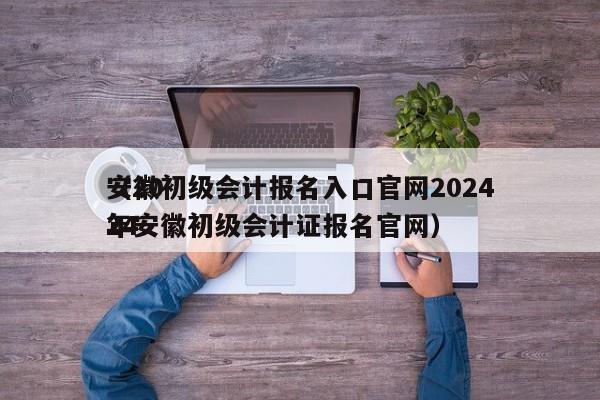 安徽初级会计报名入口官网2024
（2024
年安徽初级会计证报名官网）