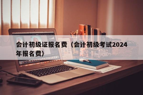 会计初级证报名费（会计初级考试2024
年报名费）