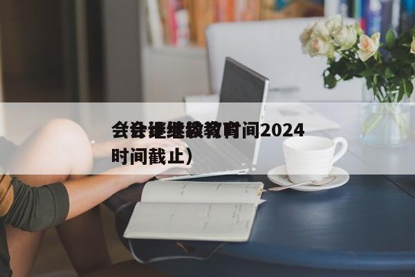 会计继续教育时间2024
（会计继续教育时间截止）