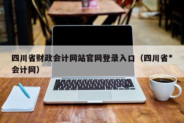 四川省财政会计网站官网登录入口（四川省*
会计网）