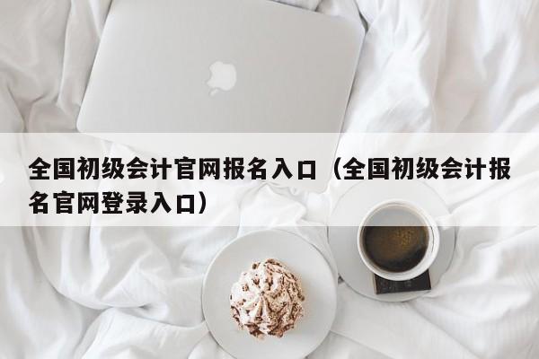 全国初级会计官网报名入口（全国初级会计报名官网登录入口）