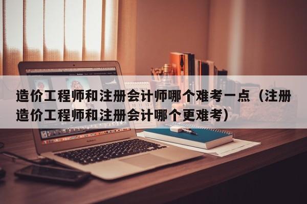 造价工程师和注册会计师哪个难考一点（注册造价工程师和注册会计哪个更难考）