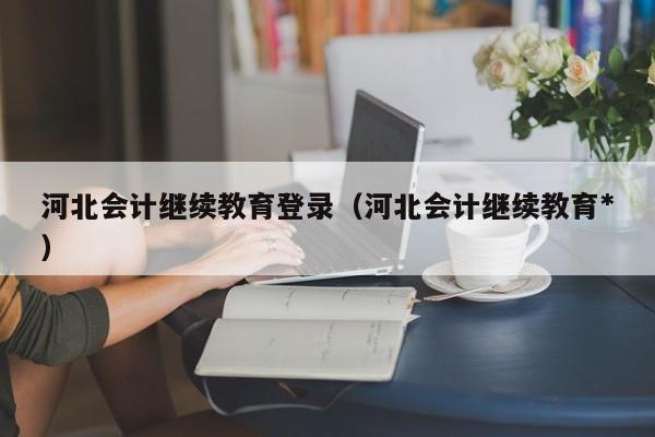河北会计继续教育登录（河北会计继续教育*
）