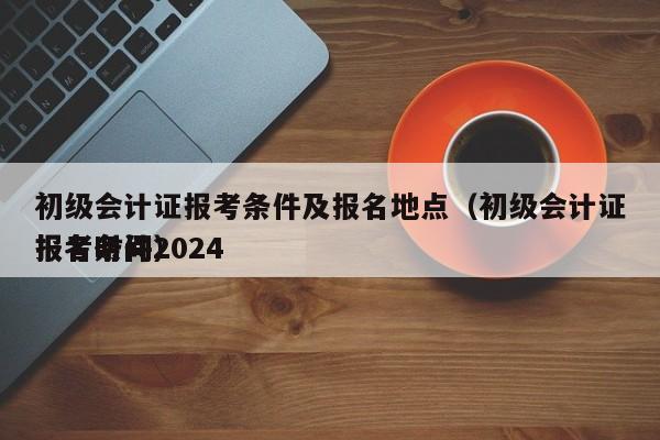 初级会计证报考条件及报名地点（初级会计证报名时间2024
报考条件）