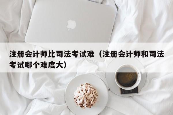 注册会计师比司法考试难（注册会计师和司法考试哪个难度大）