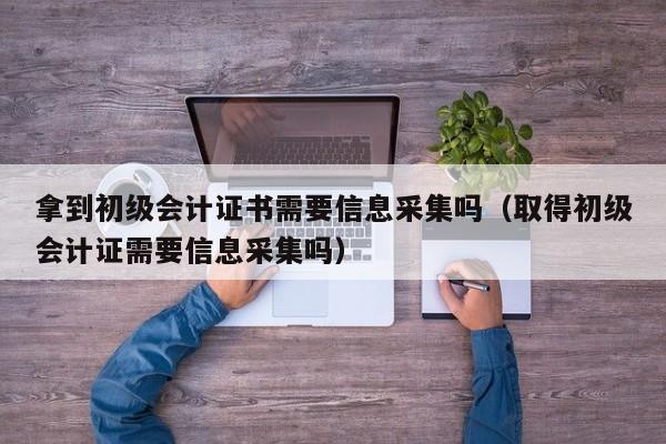 拿到初级会计证书需要信息采集吗（取得初级会计证需要信息采集吗）