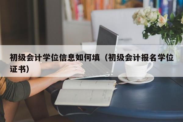 初级会计学位信息如何填（初级会计报名学位证书）