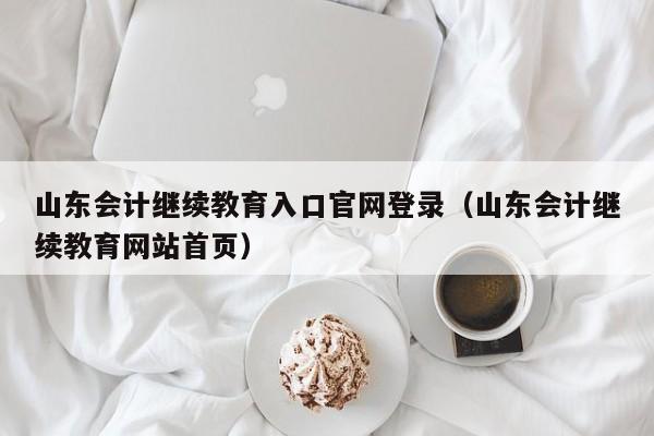 山东会计继续教育入口官网登录（山东会计继续教育网站首页）