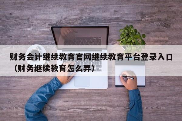财务会计继续教育官网继续教育平台登录入口（财务继续教育怎么弄）