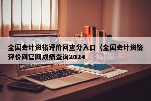 全国会计资格评价网查分入口（全国会计资格评价网官网成绩查询2024
）