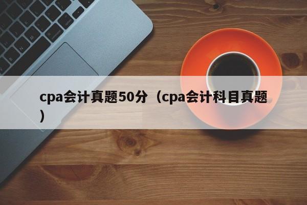 cpa会计真题50分（cpa会计科目真题）