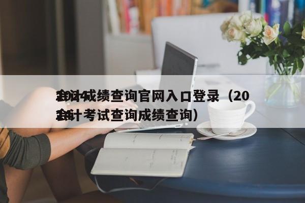 2024
会计成绩查询官网入口登录（2024
会计考试查询成绩查询）