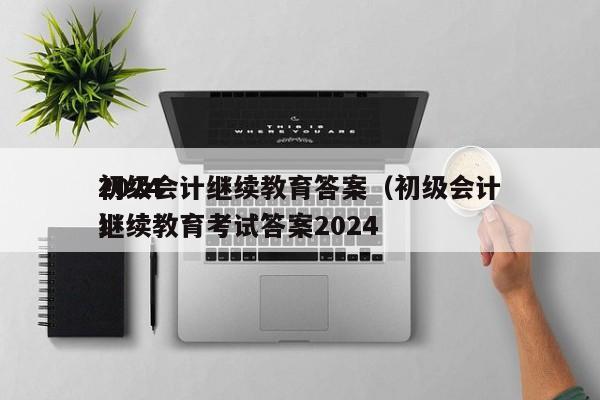 2024
初级会计继续教育答案（初级会计继续教育考试答案2024
）