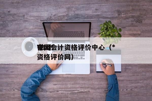 中国*
官网会计资格评价中心（*
 会计资格评价网）