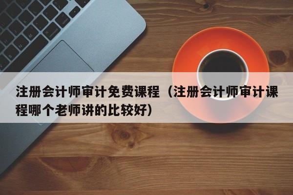 注册会计师审计免费课程（注册会计师审计课程哪个老师讲的比较好）