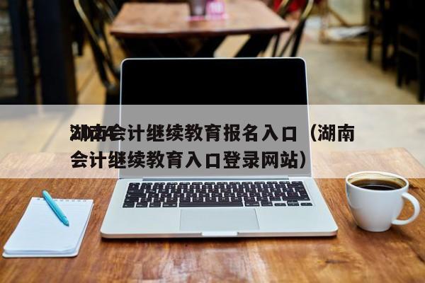 2024
湖南会计继续教育报名入口（湖南会计继续教育入口登录网站）