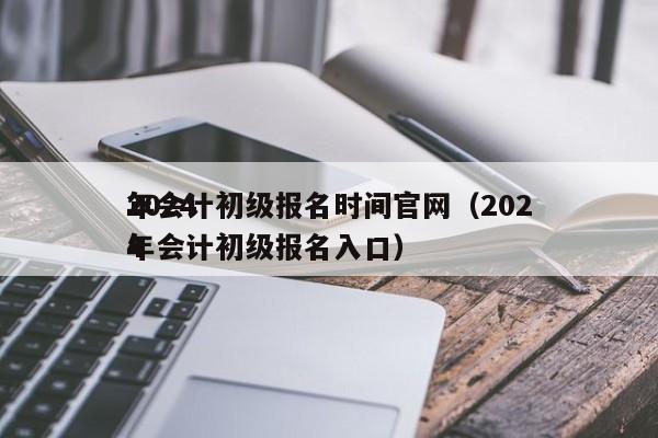 2024
年会计初级报名时间官网（2024
年会计初级报名入口）