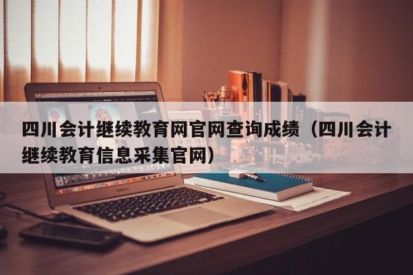 四川会计继续教育网官网查询成绩（四川会计继续教育信息采集官网）