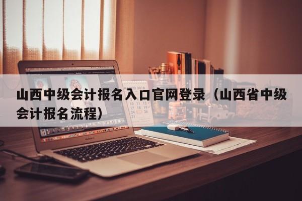 山西中级会计报名入口官网登录（山西省中级会计报名流程）