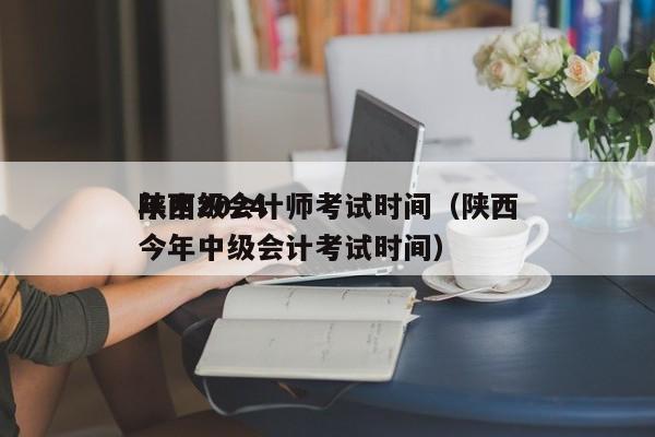 陕西2024
年中级会计师考试时间（陕西今年中级会计考试时间）