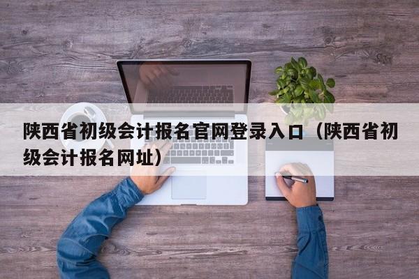 陕西省初级会计报名官网登录入口（陕西省初级会计报名网址）