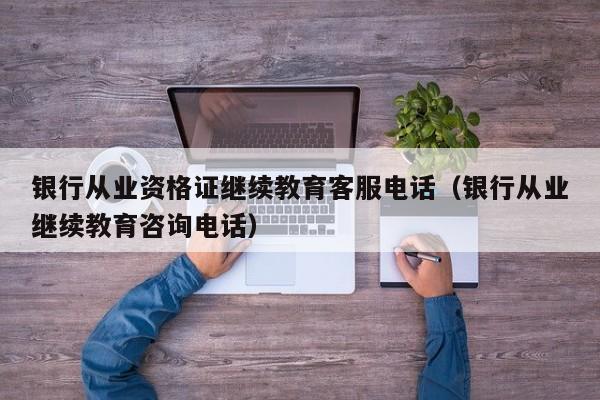 银行从业资格证继续教育客服电话（银行从业继续教育咨询电话）