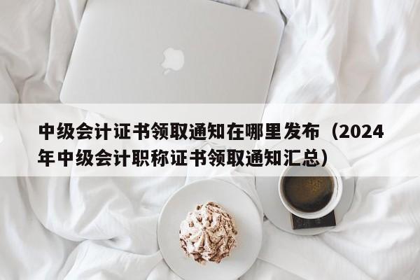 中级会计证书领取通知在哪里发布（2024
年中级会计职称证书领取通知汇总）