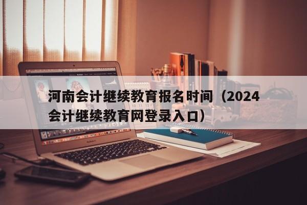 河南会计继续教育报名时间（2024
河南会计继续教育网登录入口）