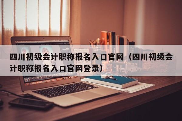 四川初级会计职称报名入口官网（四川初级会计职称报名入口官网登录）