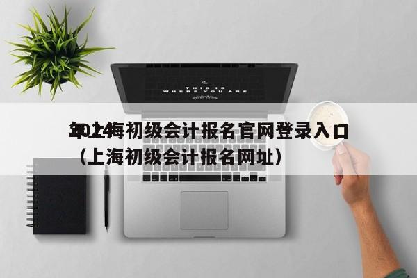 2024
年上海初级会计报名官网登录入口（上海初级会计报名网址）