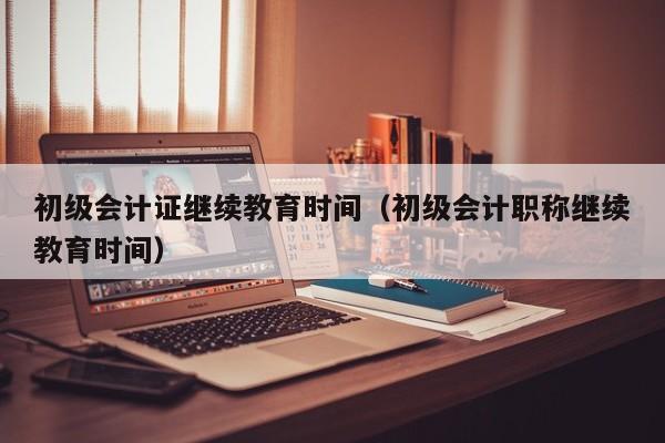 初级会计证继续教育时间（初级会计职称继续教育时间）