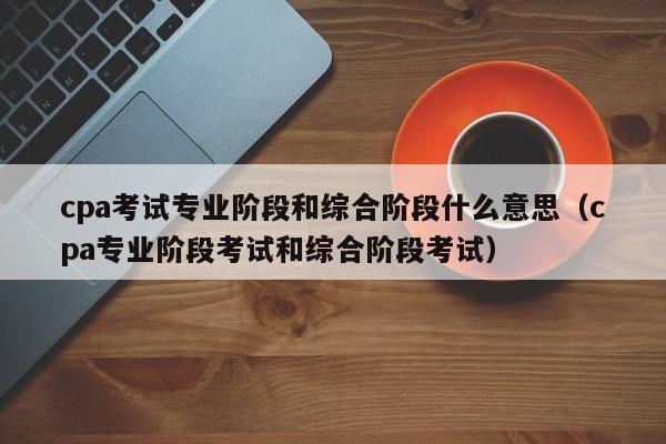 cpa考试专业阶段和综合阶段什么意思（cpa专业阶段考试和综合阶段考试）