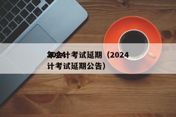 2024
年会计考试延期（2024
年会计考试延期公告）