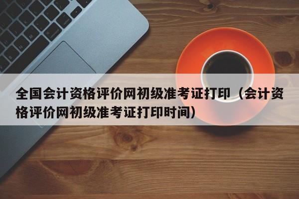全国会计资格评价网初级准考证打印（会计资格评价网初级准考证打印时间）