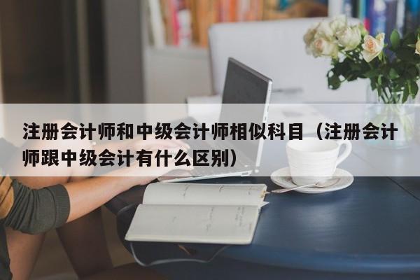 注册会计师和中级会计师相似科目（注册会计师跟中级会计有什么区别）