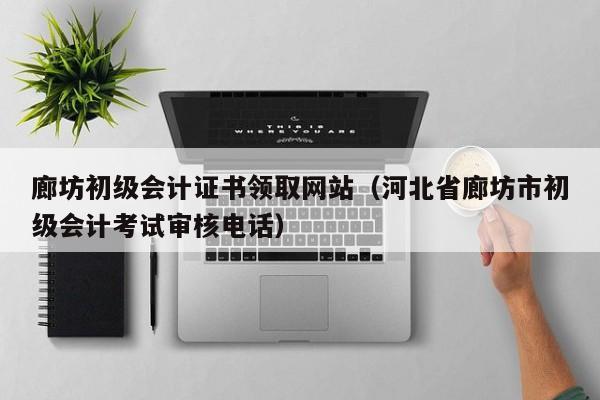 廊坊初级会计证书领取网站（河北省廊坊市初级会计考试审核电话）