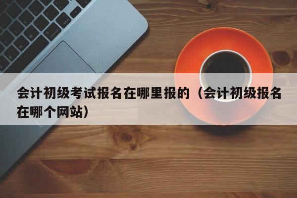 会计初级考试报名在哪里报的（会计初级报名在哪个网站）
