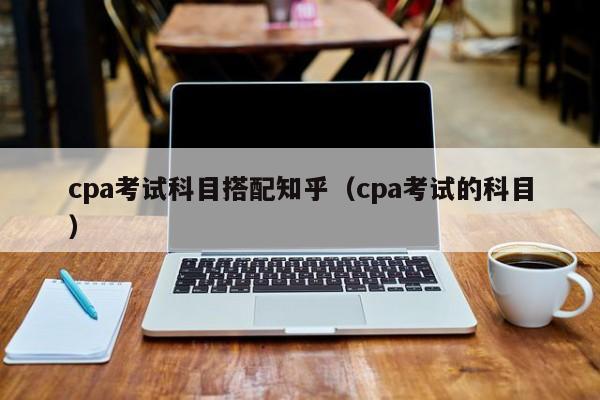 cpa考试科目搭配知乎（cpa考试的科目）