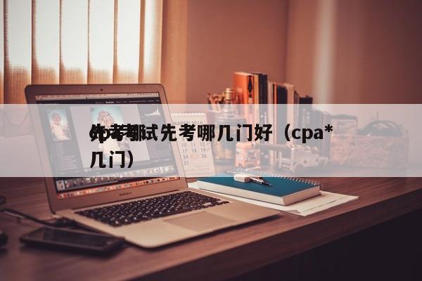 cpa考试先考哪几门好（cpa*
先考哪几门）