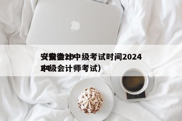 安徽会计中级考试时间2024
（安徽2024
中级会计师考试）