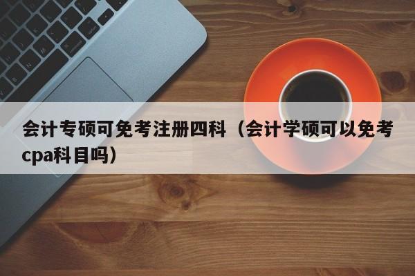 会计专硕可免考注册四科（会计学硕可以免考cpa科目吗）