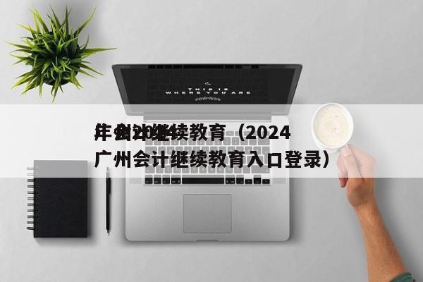 广州2024
年会计继续教育（2024
广州会计继续教育入口登录）