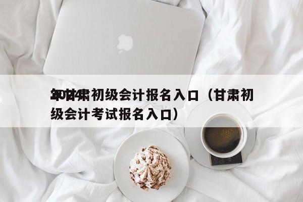 2024
年甘肃初级会计报名入口（甘肃初级会计考试报名入口）