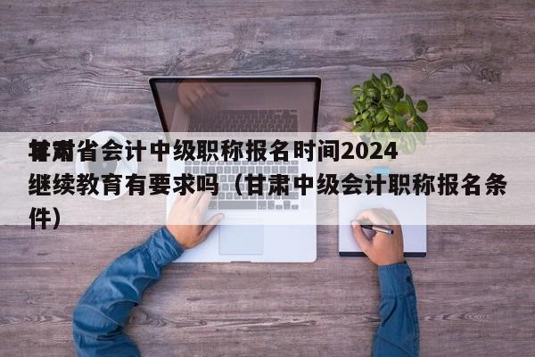 甘肃省会计中级职称报名时间2024
年对继续教育有要求吗（甘肃中级会计职称报名条件）
