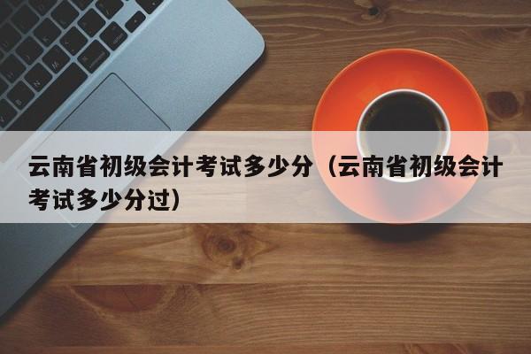 云南省初级会计考试多少分（云南省初级会计考试多少分过）