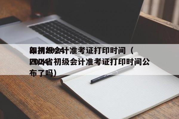 四川2024
年初级会计准考证打印时间（2024
四川省初级会计准考证打印时间公布了吗）