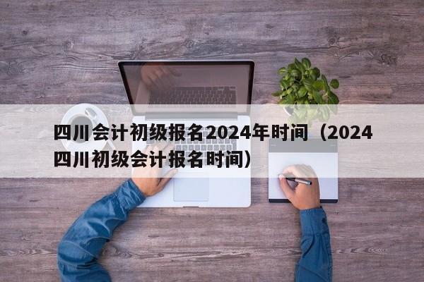 四川会计初级报名2024年时间（2024
四川初级会计报名时间）