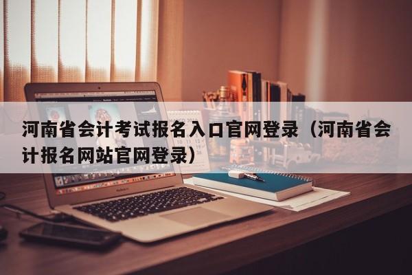 河南省会计考试报名入口官网登录（河南省会计报名网站官网登录）