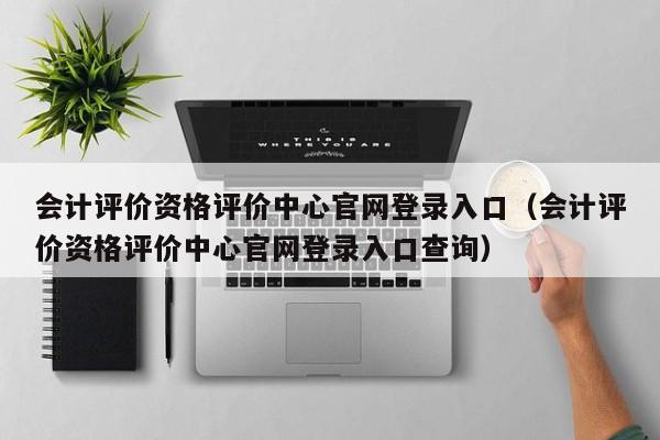 会计评价资格评价中心官网登录入口（会计评价资格评价中心官网登录入口查询）