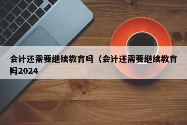 会计还需要继续教育吗（会计还需要继续教育吗2024
）